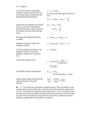 Chapter 2116
(a) Using a constant-acceleration
equation, relate the speed of the car
to its initial speed, acceleration, and
displacement during braking:
brk
2
0
2
2 xavv Δ+=
or, because the final speed of the car is
zero,
brk
2
0 20 xav Δ+= ⇒
a
v
x
2
2
0
brk −=Δ
Express the total distance traveled by
the car as the sum of the distance
traveled during the reaction time and
the distance traveled while slowing
down:
a
v
tv
xxx
2
2
0
react0
brkreacttot
−Δ=
Δ+Δ=Δ
Rearrange this quadratic equation
to obtain:
022 tot0react
2
0 =Δ+Δ− xavtav
Substitute numerical values and
simplify to obtain:
( ) 0s/m56m/s0.7 22
0
2
0 =−+ vv
Use your graphing calculator or the
quadratic formula to solve the
quadratic equation for its positive
root:
m/s76.40 =v
Convert this speed to mi/h:
( )
mi/h11
m/s0.4470
mi/h1
m/s76.40
=
⎟⎟
⎠
⎞
⎜⎜
⎝
⎛
=v
(b) Find the reaction-time distance:
m2.38s)m/s)(0.50(4.76
ΔΔ react0react
==
= tvx
Express and evaluate the ratio of the
reaction distance to the total
distance:
60.0
m4.0
m2.38
Δ
Δ
tot
react
==
x
x
84 •• Two trains face each other on adjacent tracks. They are initially at rest,
and their front ends are 40 m apart. The train on the left accelerates rightward at
1.0 m/s2
. The train on the right accelerates leftward at 1.3 m/s2
. (a) How far does
the train on the left travel before the front ends of the trains pass? (b) If the trains
are each 150 m in length, how long after the start are they completely past one
another, assuming their accelerations are constant?
 