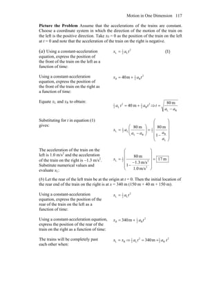 Motion in One Dimension 117
Picture the Problem Assume that the accelerations of the trains are constant.
Choose a coordinate system in which the direction of the motion of the train on
the left is the positive direction. Take x0 = 0 as the position of the train on the left
at t = 0 and note that the acceleration of the train on the right is negative.
(a) Using a constant-acceleration
equation, express the position of
the front of the train on the left as a
function of time:
2
L2
1
L tax = (1)
Using a constant-acceleration
equation, express the position of
the front of the train on the right as
a function of time:
2
R2
1
m40 taxR +=
Equate xL and xR to obtain: 2
R2
12
L2
1
m40 tata += ⇒
RL
m80
aa
t
−
=
Substituting for t in equation (1)
gives:
⎟
⎟
⎟
⎟
⎠
⎞
⎜
⎜
⎜
⎜
⎝
⎛
−
=⎟⎟
⎠
⎞
⎜⎜
⎝
⎛
−
=
L
R
2
1
RL
L2
1
L
1
m80m80
a
aaa
ax
The acceleration of the train on the
left is 1.0 m/s2
and the acceleration
of the train on the right is −1.3 m/s2
.
Substitute numerical values and
evaluate xL:
m17
m/s0.1
m/s3.1
1
m80
2
22
1
L =
⎟
⎟
⎟
⎟
⎠
⎞
⎜
⎜
⎜
⎜
⎝
⎛
−
−
=x
(b) Let the rear of the left train be at the origin at t = 0. Then the initial location of
the rear end of the train on the right is at x = 340 m (150 m + 40 m + 150 m).
Using a constant-acceleration
equation, express the position of the
rear of the train on the left as a
function of time:
2
L2
1
L tax =
Using a constant-acceleration equation,
express the position of the rear of the
train on the right as a function of time:
2
R2
1
m340 taxR +=
The trains will be completely past
each other when:
RL xx = ⇒ 2
R2
12
L2
1
m340 tata +=
 