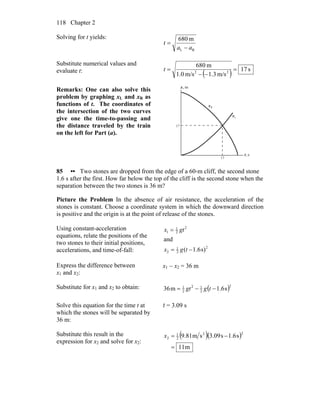 Chapter 2118
Solving for t yields:
RL
m680
aa
t
−
=
Substitute numerical values and
evaluate t:
( ) s17
m/s3.1m/s0.1
m680
22
=
−−
=t
Remarks: One can also solve this
problem by graphing xL and xR as
functions of t. The coordinates of
the intersection of the two curves
give one the time-to-passing and
the distance traveled by the train
on the left for Part (a).
s,t
m,x
Lx
Rx
17
17
85 •• Two stones are dropped from the edge of a 60-m cliff, the second stone
1.6 s after the first. How far below the top of the cliff is the second stone when the
separation between the two stones is 36 m?
Picture the Problem In the absence of air resistance, the acceleration of the
stones is constant. Choose a coordinate system in which the downward direction
is positive and the origin is at the point of release of the stones.
Using constant-acceleration
equations, relate the positions of the
two stones to their initial positions,
accelerations, and time-of-fall:
2
2
1
2
2
2
1
1
s)1.6(
and
−=
=
tgx
gtx
Express the difference between
x1 and x2:
x1 − x2 = 36 m
Substitute for x1 and x2 to obtain: ( )2
2
12
2
1
s6.1m36 −−= tggt
Solve this equation for the time t at
which the stones will be separated by
36 m:
t = 3.09 s
Substitute this result in the
expression for x2 and solve for x2:
( )( )
m11
s1.6s3.09sm81.9
22
2
1
2
=
−=x
 