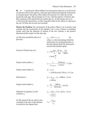 Motion in One Dimension 119
86 •• A motorcycle officer hidden at an intersection observes a car driven by
an oblivious driver who ignores a stop sign and continues through the intersection
at constant speed. The police officer takes off in pursuit 2.0 s after the car has
passed the stop sign. She accelerates at 4.2 m/s2
until her speed is 110 km/h, and
then continues at this speed until she catches the car. At that instant, the car is
1.4 km from the intersection. (a) How long did it take for the officer to catch up to
the car? (b) How fast was the car traveling?
Picture the Problem The acceleration of the police officer’s car is positive and
constant and the acceleration of the speeder’s car is zero. Choose a coordinate
system such that the direction of motion of the two vehicles is the positive
direction and the origin is at the stop sign.
(a) The time traveled by the car is
given by:
21car s0.2 ttt ++= (1)
where t1 is the time during which the
motorcycle was accelerating and t2 is
the time during which the motorcycle
moved with constant speed.
Convert 110 km/h into m/s:
s
m
30.56
s3600
h1
km
m10
h
km
110
3
1
=
××=v
Express and evaluate t1:
s276.7
m/s4.2
m/s56.30
2
motorcycle
1
1 ===
a
v
t
Express and evaluate d1:
m111.2s)m/s)(7.276(30.562
1
112
1
1
==
= tvd
Determine d2:
m1289
m111m14001caught2
=
−=−= ddd
Express and evaluate t2:
s42.18
m/s30.56
m1289
1
2
2 ===
v
d
t
Substitute in equation (1) and
evaluate tcar:
s52
s51.5s42.2s7.3s0.2car
=
=++=t
(b) The speed of the car when it was
overtaken is the ratio of the distance
it traveled to the elapsed time: car
caught
car
t
d
v =
 
