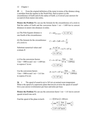 Chapter 112
25 • From the original definition of the meter in terms of the distance along
a meridian from the equator to the North Pole, find in meters (a) the
circumference of Earth and (b) the radius of Earth. (c) Convert your answers for
(a) and (b) from meters into miles.
Picture the Problem We can use the formula for the circumference of a circle to
find the radius of Earth and the conversion factor 1 mi = 1.609 km to convert
distances in meters into distances in miles.
(a) The Pole-Equator distance is
one-fourth of the circumference:
m1044 7
equator-pole ×== DC
(b) The formula for the circumference
of a circle is:
RDC ππ 2== ⇒
π2
C
R =
Substitute numerical values and
evaluate R:
m106
m1037.6
2
m104
6
6
7
×=
×=
×
=
π
R
(c) Use the conversion factors
1 km = 1000 m and 1 mi = 1.609 km
to express C in mi: mi102
km1.609
mi1
m10
km1
m104
4
3
7
×=
×××=C
Use the conversion factors
1 km = 1000 m and 1 mi = 1.61 km
to express R in mi: mi104
km1.609
mi1
m10
km1
m1037.6
3
3
6
×=
×××=R
26 • The speed of sound in air is 343 m/s at normal room temperature.
What is the speed of a supersonic plane that travels at twice the speed of sound?
Give your answer in kilometers per hour and miles per hour.
Picture the Problem We can use the conversion factor 1 mi = 1.61 km to convert
speeds in km/h into mi/h.
Find the speed of the plane in km/h: ( )
km/h102.47
h
s
3600
m10
km1
s
m
686
m/s686m/s3432
3
3
×=
⎟
⎠
⎞
⎜
⎝
⎛
⎟⎟
⎠
⎞
⎜⎜
⎝
⎛
⎟
⎠
⎞
⎜
⎝
⎛
=
==v
 