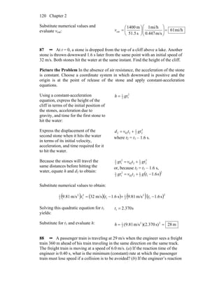 Chapter 2120
Substitute numerical values and
evaluate vcar: mi/h61
m/s0.447
mi/h1
s51.5
m1400
car =⎟⎟
⎠
⎞
⎜⎜
⎝
⎛
⎟
⎠
⎞
⎜
⎝
⎛
=v
87 •• At t = 0, a stone is dropped from the top of a cliff above a lake. Another
stone is thrown downward 1.6 s later from the same point with an initial speed of
32 m/s. Both stones hit the water at the same instant. Find the height of the cliff.
Picture the Problem In the absence of air resistance, the acceleration of the stone
is constant. Choose a coordinate system in which downward is positive and the
origin is at the point of release of the stone and apply constant-acceleration
equations.
Using a constant-acceleration
equation, express the height of the
cliff in terms of the initial position of
the stones, acceleration due to
gravity, and time for the first stone to
hit the water:
2
12
1
gth =
Express the displacement of the
second stone when it hits the water
in terms of its initial velocity,
acceleration, and time required for it
to hit the water.
2
22
1
2022 gttvd +=
where t2 = t1 – 1.6 s.
Because the stones will travel the
same distances before hitting the
water, equate h and d2 to obtain:
2
22
1
202
2
12
1
gttvgt +=
or, because t2 = t1 – 1.6 s,
( )s6.1
2
12
1
202
2
12
1
−+= tgtvgt
Substitute numerical values to obtain:
( ) ( )( ) ( )( )2
1
2
2
1
1
2
1
2
2
1
s6.1m/s81.9s6.1m/s32m/s81.9 −+−= ttt
Solving this quadratic equation for t1
yields:
s370.21 =t
Substitute for t1 and evaluate h: m28s)370.2)(m/s(9.81 22
2
1
==h
88 •• A passenger train is traveling at 29 m/s when the engineer sees a freight
train 360 m ahead of his train traveling in the same direction on the same track.
The freight train is moving at a speed of 6.0 m/s. (a) If the reaction time of the
engineer is 0.40 s, what is the minimum (constant) rate at which the passenger
train must lose speed if a collision is to be avoided? (b) If the engineer’s reaction
 