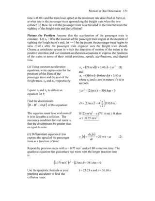 Motion in One Dimension 121
time is 0.80 s and the train loses speed at the minimum rate described in Part (a),
at what rate is the passenger train approaching the freight train when the two
collide? (c) How far will the passenger train have traveled in the time between the
sighting of the freight train and the collision?
Picture the Problem Assume that the acceleration of the passenger train is
constant. Let xp = 0 be the location of the passenger train engine at the moment of
sighting the freight train’s end; let t = 0 be the instant the passenger train begins to
slow (0.40 s after the passenger train engineer sees the freight train ahead).
Choose a coordinate system in which the direction of motion of the trains is the
positive direction and use constant-acceleration equations to express the positions
of the trains in terms of their initial positions, speeds, accelerations, and elapsed
time.
(a) Using constant-acceleration
equations, write expressions for the
positions of the front of the
passenger train and the rear of the
freight train, xp and xf, respectively:
( )( )s40.0m/s29 2
2
1
p attx −+= (1)
and
( ) ( ) s)0.40(m/s6.0m360f ++= tx
where xp and xf are in meters if t is in
seconds.
Equate xf and xp to obtain an
equation for t:
( ) 0m8.350m/s232
2
1
=+− tat
Find the discriminant
( )AC4B2
−=D of this equation:
( ) ( )m8.350
2
4m/s23
2
⎟
⎠
⎞
⎜
⎝
⎛
−=
a
D
The equation must have real roots if
it is to describe a collision. The
necessary condition for real roots is
that the discriminant be greater than
or equal to zero:
If (23 m/s)2
– a (701.6 m) ≥ 0, then
2
m/s75.0≤a
(b) Differentiate equation (1) to
express the speed of the passenger
train as a function of time:
( )
( )
at
dt
tdx
tv −== m/s29
p
p (2)
Repeat the previous steps with a = 0.75 m/s2
and a 0.80 s reaction time. The
quadratic equation that guarantees real roots with the longer reaction time
is:
( ) ( ) 0m6.341m/s23m/s375.0 22
=+− tt
Use the quadratic formula or your
graphing calculator to find the
collision times:
t = 25.23 s and t = 36.10 s
 