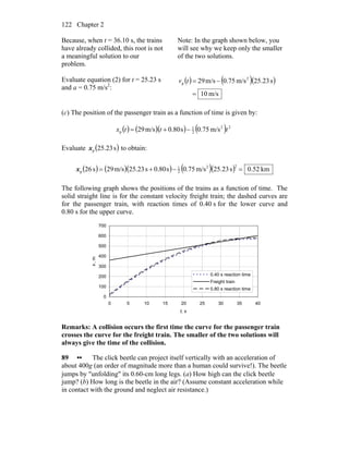 Chapter 2122
Because, when t = 36.10 s, the trains
have already collided, this root is not
a meaningful solution to our
problem.
Note: In the graph shown below, you
will see why we keep only the smaller
of the two solutions.
Evaluate equation (2) for t = 25.23 s
and a = 0.75 m/s2
:
( ) ( )( )
m/s10
s23.25m/s75.0m/s29 2
p
=
−=tv
(c) The position of the passenger train as a function of time is given by:
( ) ( )( ) ( )m/s75.0s80.0m/s29 22
2
1
p tttx −+=
Evaluate ( )s25.23px to obtain:
( ) ( )( ) ( )( ) km52.0s23.25m/s75.0s80.0s23.25m/s29s26
22
2
1
p =−+=x
The following graph shows the positions of the trains as a function of time. The
solid straight line is for the constant velocity freight train; the dashed curves are
for the passenger train, with reaction times of 0.40 s for the lower curve and
0.80 s for the upper curve.
0
100
200
300
400
500
600
700
0 5 10 15 20 25 30 35 40
t, s
x,m
0.40 s reaction time
Freight train
0.80 s reaction time
Remarks: A collision occurs the first time the curve for the passenger train
crosses the curve for the freight train. The smaller of the two solutions will
always give the time of the collision.
89 •• The click beetle can project itself vertically with an acceleration of
about 400g (an order of magnitude more than a human could survive!). The beetle
jumps by ″unfolding″ its 0.60-cm long legs. (a) How high can the click beetle
jump? (b) How long is the beetle in the air? (Assume constant acceleration while
in contact with the ground and neglect air resistance.)
 