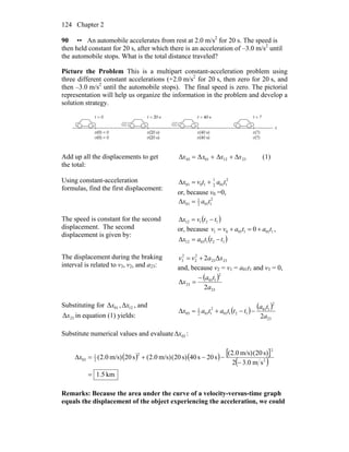 Chapter 2124
90 •• An automobile accelerates from rest at 2.0 m/s2
for 20 s. The speed is
then held constant for 20 s, after which there is an acceleration of –3.0 m/s2
until
the automobile stops. What is the total distance traveled?
Picture the Problem This is a multipart constant-acceleration problem using
three different constant accelerations (+2.0 m/s2
for 20 s, then zero for 20 s, and
then –3.0 m/s2
until the automobile stops). The final speed is zero. The pictorial
representation will help us organize the information in the problem and develop a
solution strategy.
Add up all the displacements to get
the total:
Δx03 = Δx01 + Δx12 + Δx23 (1)
Using constant-acceleration
formulas, find the first displacement:
2
1012
1
1001 tatvx +=Δ
or, because v0 =0,
2
1012
1
01 tax =Δ
The speed is constant for the second
displacement. The second
displacement is given by:
( )12112 ttvx −=Δ
or, because 10110101 0 tatavv +=+= ,
( )1210112 tttax −=Δ
The displacement during the braking
interval is related to v3, v2, and a23:
Δ2 2323
2
2
2
3 xavv +=
and, because v2 = v1 = a01t1 and v3 = 0,
( )
23
2
101
23
2
Δ
a
ta
x
−
=
Substituting for 01Δx , 12Δx , and
23Δx in equation (1) yields:
( ) ( )
23
2
101
12101
2
1012
1
03
2a
ta
tttatax −−+=Δ
Substitute numerical values and evaluate 03xΔ :
( ) ( ) [ ]
( )
km5.1
sm0.32
s)20(m/s)0.2(
s20s40s)20(m/s)0.2(s20m/s)0.2( 2
2
2
2
1
03
=
−
−−+=Δx
Remarks: Because the area under the curve of a velocity-versus-time graph
equals the displacement of the object experiencing the acceleration, we could
 