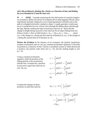 Motion in One Dimension 125
solve this problem by plotting the velocity as a function of time and finding
the area bounded by it and the time axis.
91 •• [SSM] Consider measuring the free-fall motion of a particle (neglect
air resistance). Before the advent of computer-driven data-logging software, these
experiments typically employed a wax-coated tape placed vertically next to the
path of a dropped electrically conductive object. A spark generator would cause
an arc to jump between two vertical wires through the falling object and through
the tape, thereby marking the tape at fixed time intervals Δt. Show that the
change in height during successive time intervals for an object falling from rest
follows Galileo’s Rule of Odd Numbers: Δy21 = 3Δy10, Δy32 = 5Δy10, . . . , where
Δy10 is the change in y during the first interval of duration Δt, Δy21 is the change in
y during the second interval of duration Δt, etc.
Picture the Problem In the absence of air resistance, the particle experiences
constant acceleration and we can use constant-acceleration equations to describe
its position as a function of time. Choose a coordinate system in which downward
is positive, the particle starts from rest (vo = 0), and the starting height is zero
(y0 = 0).
Using a constant-acceleration
equation, relate the position of the
falling particle to the acceleration
and the time. Evaluate the y-position
at successive equal time intervals Δt,
2Δt, 3Δt, etc:
( )
( ) ( )
( ) ( )
( ) ( )
etc.
2
16
4
2
1
2
9
3
2
1
2
4
2
2
1
2
1
22
4
22
3
22
2
2
1
tgtgy
tgty
tgtgy
tgy
Δ−=Δ−=
Δ−=Δ−=
Δ−=Δ−=
Δ−=
Evaluate the changes in those
positions in each time interval: ( )2
110
2
1
0 tgyy Δ⎟
⎠
⎞
⎜
⎝
⎛
−=−=Δ
( ) ( )
( ) ( )
10
22
22
1221
3
2
1
3
2
3
2
1
2
4
y
tgtg
tgtgyyy
Δ=
⎥⎦
⎤
⎢⎣
⎡
Δ−=Δ−=
Δ+Δ−=−=Δ
 