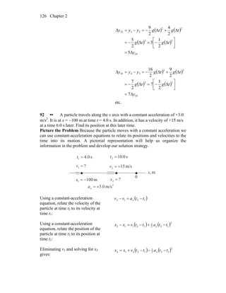 Chapter 2126
( ) ( )
( ) ( )
10
22
22
2332
5
2
1
5
2
5
2
4
2
9
y
tgtg
tgtgyyy
Δ=
⎥⎦
⎤
⎢⎣
⎡
Δ−=Δ−=
Δ+Δ−=−=Δ
( ) ( )
( ) ( )
10
22
22
3443
7
2
1
7
2
7
2
9
2
16
y
tgtg
tgtgyyy
Δ=
⎥⎦
⎤
⎢⎣
⎡
Δ−=Δ−=
Δ+Δ−=−=Δ
etc.
92 •• A particle travels along the x axis with a constant acceleration of +3.0
m/s2
. It is at x = −100 m at time t = 4.0 s. In addition, it has a velocity of +15 m/s
at a time 6.0 s later. Find its position at this later time.
Picture the Problem Because the particle moves with a constant acceleration we
can use constant-acceleration equations to relate its positions and velocities to the
time into its motion. A pictorial representation will help us organize the
information in the problem and develop our solution strategy.
m,x
0
s0.41 =t s0.102 =t
?1 =v m/s152 +=v
?2 =xm1001 −=x
2
m/s0.3+=xa
Using a constant-acceleration
equation, relate the velocity of the
particle at time t2 to its velocity at
time t1:
( )1212 ttavv x −=−
Using a constant-acceleration
equation, relate the position of the
particle at time t2 to its position at
time t1:
( ) ( )2
122
1
12112 ttattvxx x −+−=−
Eliminating v1 and solving for x2
gives:
( ) ( )2
122
1
12212 ttattvxx x −−−+=
 