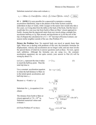 Motion in One Dimension 127
Substitute numerical values and evaluate x2:
( )( ) ( )( ) m64s0.4s0.10m/s0.3s0.4s0.10m/s15m100
22
2
1
2 −=−+−−++−=x
93 •• [SSM] If it were possible for a spacecraft to maintain a constant
acceleration indefinitely, trips to the planets of the Solar System could be
undertaken in days or weeks, while voyages to the nearer stars would only take a
few years. (a) Using data from the tables at the back of the book, find the time it
would take for a one-way trip from Earth to Mars (at Mars’ closest approach to
Earth). Assume that the spacecraft starts from rest, travels along a straight line,
accelerates halfway at 1g, flips around, and decelerates at 1g for the rest of the
trip. (b) Repeat the calculation for a 4.1 × 1013
-km trip to Proxima Centauri, our
nearest stellar neighbor outside of the sun. (See Problem 47.)
Picture the Problem Note: No material body can travel at speeds faster than
light. When one is dealing with problems of this sort, the kinematic formulae for
displacement, velocity and acceleration are no longer valid, and one must invoke
the special theory of relativity to answer questions such as these. For now, ignore
such subtleties. Although the formulas you are using (i.e., the constant-
acceleration equations) are not quite correct, your answer to Part (b) will be
wrong by about 1%.
(a) Let t1/2 represent the time it takes
to reach the halfway point. Then the
total trip time is:
t = 2 t1/2 (1)
Use a constant- acceleration equation
to relate the half-distance to Mars Δx
to the initial speed, acceleration, and
half-trip time t1/2 :
2
212
1
0 attvx +=Δ
Because v0 = 0 and a = g:
a
x
t
Δ2
2/1 =
Substitute for 2/1t in equation (1) to
obtain: a
x
t
Δ2
2= (2)
The distance from Earth to Mars at
closest approach is 7.8 × 1010
m.
Substitute numerical values and
evaluate t :
( )
d1.2
s1018
m/s81.9
m109.32
2 4
2
10
tripround
≈
×=
×
=t
(b) From Problem 47 we have: km101.4 13
Centauri
Proxima ×=d
 