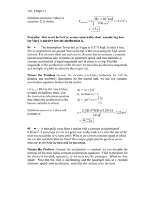 Chapter 2128
Substitute numerical values in
equation (2) to obtain:
( )
y.85
s1018
m/s81.9
km101.42
2 7
2
13
tripround
≈
×=
×
=t
Remarks: Our result in Part (a) seems remarkably short, considering how
far Mars is and how low the acceleration is.
94 • The Stratosphere Tower in Las Vegas is 1137 ft high. It takes 1 min,
20 s to ascend from the ground floor to the top of the tower using the high-speed
elevator. The elevator starts and ends at rest. Assume that it maintains a constant
upward acceleration until it reaches its maximum speed, and then maintains a
constant acceleration of equal magnitude until it comes to a stop. Find the
magnitude of the acceleration of the elevator. Express this acceleration magnitude
as a multiple of g (the acceleration due to gravity).
Picture the Problem Because the elevator accelerates uniformly for half the
distance and uniformly decelerates for the second half, we can use constant-
acceleration equations to describe its motion
Let t1/2 = 40 s be the time it takes
to reach the halfway mark. Use
the constant-acceleration equation
that relates the acceleration to the
known variables to obtain:
2
2
1
0 attvy +=Δ
or, because v0 = 0,
2
2
1
aty =Δ ⇒ 2
2/1
2
t
y
a
Δ
=
Substitute numerical values and
evaluate a:
( )( )( )
( )
g
a
022.0
m/s22.0
s40
ftm/3.2811ft11372 2
2
2
1
=
==
95 •• A train pulls away from a station with a constant acceleration of
0.40 m/s2
. A passenger arrives at a point next to the track 6.0 s after the end of the
train has passed the very same point. What is the slowest constant speed at which
she can run and still catch the train? On a single graph plot the position versus
time curves for both the train and the passenger.
Picture the Problem Because the acceleration is constant, we can describe the
motions of the train using constant-acceleration equations. Find expressions for
the distances traveled, separately, by the train and the passenger. When are they
equal? Note that the train is accelerating and the passenger runs at a constant
minimum speed (zero acceleration) such that she can just catch the train.
 