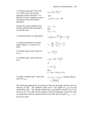 Motion in One Dimension 129
1. Using the subscripts ″train″ and
″p″ to refer to the train and the
passenger and the subscript ″c″ to
identify ″critical″ conditions, express
the position of the train and the
passenger:
( )
( ) ( )ttvtx
t
a
tx
Δ−=
=
ccp,ccp,
2
c
train
cctrain
and
2
Express the critical conditions that
must be satisfied if the passenger is
to catch the train:
cp,ctrain vv =
and
cp,ctrain xx =
2. Express the train’s average speed:
22
0
)to(0 ctrainctrain
cav
vv
tv =
+
=
3. Using the definition of average
speed, express vav in terms of xp,c
and tc. c
cp,
c
cp,
av
0
0
t
x
t
x
t
x
v =
+
+
==
Δ
Δ
4. Combine steps 2 and 3 and solve
for xp,c. 2
cctrain
cp,
tv
x =
5. Combine steps 1 and 4 and solve
for tc. ( )
2
or
2
c
c
cctrain
ccp,
t
tt
tv
ttv
=Δ−
=Δ−
and
tc = 2 Δt = 2 (6 s) = 12 s
6. Finally, combine steps 1 and 5 and
solve for vtrain c.
( )( )
m/s8.4
s12m/s40.0 2
ctrainctraincp,
=
=== tavv
The following graph shows the location of both the passenger and the train as a
function of time. The parabolic solid curve is the graph of xtrain(t) for the
accelerating train. The straight dashed line is passenger's position xp(t) if she
arrives at Δt = 6.0 s after the train departs. When the passenger catches the train,
our graph shows that her speed and that of the train must be equal ( cp,ctrain vv = ).
Do you see why?
 