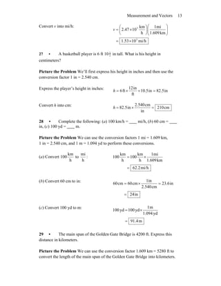 Measurement and Vectors 13
Convert v into mi/h:
mi/h101.53
km1.609
mi1
h
km
102.47
3
3
×=
⎟⎟
⎠
⎞
⎜⎜
⎝
⎛
⎟
⎠
⎞
⎜
⎝
⎛
×=v
27 • A basketball player is 6 ft 10 1
2 in tall. What is his height in
centimeters?
Picture the Problem We’ll first express his height in inches and then use the
conversion factor 1 in = 2.540 cm.
Express the player’s height in inches:
in82.5in10.5
ft
in12
ft6 =+×=h
Convert h into cm:
cm210
in
cm2.540
in2.58 =×=h
28 • Complete the following: (a) 100 km/h = mi/h, (b) 60 cm =
in, (c) 100 yd = m.
Picture the Problem We can use the conversion factors 1 mi = 1.609 km,
1 in = 2.540 cm, and 1 m = 1.094 yd to perform these conversions.
(a) Convert
h
km
100 to :
h
mi
mi/h62.2
km1.609
mi1
h
km
100
h
km
100
=
×=
(b) Convert 60 cm to in:
in24
in23.6
cm2.540
in1
cm60cm60
=
=×=
(c) Convert 100 yd to m:
m91.4
yd1.094
m1
yd100yd100
=
×=
29 • The main span of the Golden Gate Bridge is 4200 ft. Express this
distance in kilometers.
Picture the Problem We can use the conversion factor 1.609 km = 5280 ft to
convert the length of the main span of the Golden Gate Bridge into kilometers.
 