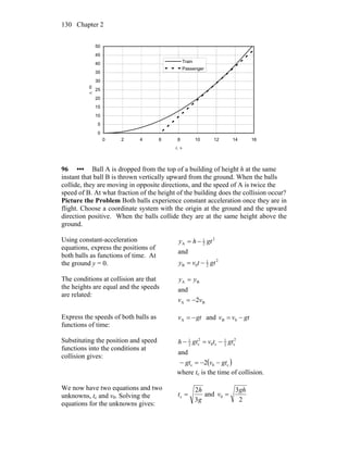 Chapter 2130
0
5
10
15
20
25
30
35
40
45
50
0 2 4 6 8 10 12 14 16
t, s
x,m
Train
Passenger
96 ••• Ball A is dropped from the top of a building of height h at the same
instant that ball B is thrown vertically upward from the ground. When the balls
collide, they are moving in opposite directions, and the speed of A is twice the
speed of B. At what fraction of the height of the building does the collision occur?
Picture the Problem Both balls experience constant acceleration once they are in
flight. Choose a coordinate system with the origin at the ground and the upward
direction positive. When the balls collide they are at the same height above the
ground.
Using constant-acceleration
equations, express the positions of
both balls as functions of time. At
the ground y = 0.
2
2
1
0B
2
2
1
A
and
gttvy
gthy
−=
−=
The conditions at collision are that
the heights are equal and the speeds
are related:
BA
BA
2
and
vv
yy
−=
=
Express the speeds of both balls as
functions of time:
A gtv −= and gtvv −= 0B
Substituting the position and speed
functions into the conditions at
collision gives:
( )c0c
2
c2
1
c0
2
c2
1
2
and
gtvgt
gttvgth
−−=−
−=−
where tc is the time of collision.
We now have two equations and two
unknowns, tc and v0. Solving the
equations for the unknowns gives:
2
3
and
3
2
0c
gh
v
g
h
t ==
 