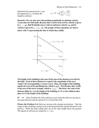 Motion in One Dimension 131
Substitute the expression for tc into
the equation for yA to obtain the
height at collision:
3
2
3
2
2
1
A
h
g
h
ghy =⎟⎟
⎠
⎞
⎜⎜
⎝
⎛
−=
Remarks: We can also solve this problem graphically by plotting velocity-
versus-time for both balls. Because ball A starts from rest its velocity is given
by gtv −=A . Ball B initially moves with an unknown velocity vB0 and its
velocity is given by gtvv −= B0B . The graphs of these equations are shown
below with T representing the time at which they collide.
v
t
BO3
2
v
BO3
1
v
BO3
2
v
BO3
1
v
T
gtv −=A
gtvv −= BOB
BOv
The height of the building is the sum of the sum of the distances traveled by
the balls. Each of these distances is equal to the magnitude of the area
″under″ the corresponding v-versus-t curve. Thus, the height of the building
equals the area of the parallelogram, which is vB0T. The distance that A falls
is the area of the lower triangle, which is TvBO3
1
. Therefore, the ratio of the
distance fallen by A to the height of the building is 1/3, so the collision takes
place at 2/3 the height of the building.
97 ••• Solve Problem 96 if the collision occurs when the balls are moving in
the same direction and the speed of A is 4 times that of B.
Picture the Problem Both balls are moving with constant acceleration. Take the
origin of the coordinate system to be at the ground and the upward direction to be
positive. When the balls collide they are at the same height above the ground.
The speeds at collision are related by vA = 4vB.
 