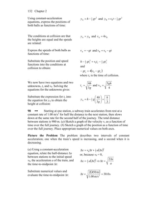 Chapter 2132
Using constant-acceleration
equations, express the positions of
both balls as functions of time:
2
2
1
A gthy −= and 2
2
1
0B gttvy −=
The conditions at collision are that
the heights are equal and the speeds
are related:
BA yy = and BA 4vv =
Express the speeds of both balls as
functions of time:
gtvvgtv −=−= 0BA and
Substitute the position and speed
functions into the conditions at
collision to obtain:
( )c0c
2
c2
1
c0
2
c2
1
4
and
gtvgt
gttvgth
−=−
−=−
where tc is the time of collision.
We now have two equations and two
unknowns, tc and v0. Solving the
equations for the unknowns gives:
4
3
vand
3
4
0c
gh
g
h
t ==
Substitute the expression for tc into
the equation for yA to obtain the
height at collision:
33
4
2
1
A
h
g
h
ghy =⎟⎟
⎠
⎞
⎜⎜
⎝
⎛
−=
98 ••• Starting at one station, a subway train accelerates from rest at a
constant rate of 1.00 m/s2
for half the distance to the next station, then slows
down at the same rate for the second half of the journey. The total distance
between stations is 900 m. (a) Sketch a graph of the velocity vx as a function of
time over the full journey. (b) Sketch a graph of the position as a function of time
over the full journey. Place appropriate numerical values on both axes.
Picture the Problem The problem describes two intervals of constant
acceleration; one when the train’s speed is increasing, and a second when it is
decreasing.
(a) Using a constant-acceleration
equation, relate the half-distance Δx
between stations to the initial speed
v0, the acceleration a of the train, and
the time-to-midpoint Δt:
( )2
2
1
0 tatvx Δ+Δ=Δ
or, because v0 = 0,
( )2
2
1
tax Δ=Δ ⇒
a
x
t
Δ
=Δ
2
Substitute numerical values and
evaluate the time-to-midpoint Δt:
( ) s0.30
m/s00.1
m4502
Δ 2
==t
 