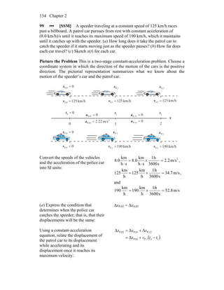 Chapter 2134
99 ••• [SSM] A speeder traveling at a constant speed of 125 km/h races
past a billboard. A patrol car pursues from rest with constant acceleration of
(8.0 km/h)/s until it reaches its maximum speed of 190 km/h, which it maintains
until it catches up with the speeder. (a) How long does it take the patrol car to
catch the speeder if it starts moving just as the speeder passes? (b) How far does
each car travel? (c) Sketch x(t) for each car.
Picture the Problem This is a two-stage constant-acceleration problem. Choose a
coordinate system in which the direction of the motion of the cars is the positive
direction. The pictorial representation summarizes what we know about the
motion of the speeder’s car and the patrol car.
00 =t 1t 2t
10 2
0S,01 =a 0S,12 =a
0P,12 =a2
P,01 m/s22.2=a
x
0S,0 =x S,1x S,2x
km/h125S,2 =vkm/h125S,1 =vkm/h125S,0 =v
km/h190P,1 =v km/h190P,2 =v0P,0 =v
0P,0 =x P,1x P,2x
Convert the speeds of the vehicles
and the acceleration of the police car
into SI units:
2
m/s2.2
s3600
h1
sh
km
0.8
sh
km
0.8 =×
⋅
=
⋅
,
m/s7.34
s3600
h1
h
km
125
h
km
125 =×= ,
and
m/s8.52
s3600
h1
h
km
190
h
km
190 =×=
(a) Express the condition that
determines when the police car
catches the speeder; that is, that their
displacements will be the same:
ΔxP,02 = ΔxS,02
Using a constant-acceleration
equation, relate the displacement of
the patrol car to its displacement
while accelerating and its
displacement once it reaches its
maximum velocity:
( )121,PP,01
P,12P,01P,02
ttvx
xxx
−+Δ=
Δ+Δ=Δ
 