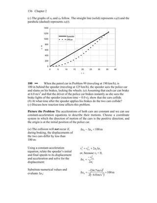 Chapter 2136
(c) The graphs of xS and xP follow. The straight line (solid) represents xS(t) and the
parabola (dashed) represents xP(t).
0
200
400
600
800
1000
1200
1400
0 5 10 15 20 25 30 35 40
t, s
x,m
Speeder
Officer
100 ••• When the patrol car in Problem 99 (traveling at 190 km/h), is
100 m behind the speeder (traveling at 125 km/h), the speeder sees the police car
and slams on his brakes, locking the wheels. (a) Assuming that each car can brake
at 6.0 m/s2
and that the driver of the police car brakes instantly as she sees the
brake lights of the speeder (reaction time = 0.0 s), show that the cars collide.
(b) At what time after the speeder applies his brakes do the two cars collide?
(c) Discuss how reaction time affects this problem.
Picture the Problem The accelerations of both cars are constant and we can use
constant-acceleration equations to describe their motions. Choose a coordinate
system in which the direction of motion of the cars is the positive direction, and
the origin is at the initial position of the police car.
(a) The collision will not occur if,
during braking, the displacements of
the two cars differ by less than
100 m:
m100SP <Δ−Δ xx
Using a constant-acceleration
equation, relate the speeder’s initial
and final speeds to its displacement
and acceleration and solve for the
displacement:
ss
2
s,0
2
s 2 xavv Δ+=
or, because vs = 0,
s
2
s,0
s
2a
v
x
−
=Δ
Substitute numerical values and
evaluate Δxs:
( )
( ) m100
m/s6.02
m/s7.34
Δ 2
2
S =
−
−
=x
 