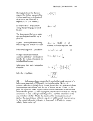 Motion in One Dimension 139
Having just shown that the time
required for the first segment of the
trip is proportional to the length of
the segment, use this result to
express Δt01 (= t1) in terms tfin:
fin3
2
1 tt =
(c) Express Lou’s displacement
during the speeding up portion of
his trip:
2
12
1
01Δ atx =
The time required for Lou to make
this speeding portion of his trip is
given by:
a
v
t 1
1 =
Express Lou’s displacement during
the slowing down portion of his trip:
( ) 2
211
2
22
1
1112 2Δ attvtatvx −=−=
where t2 is his slowing down time.
Substitute in equation (1) to obtain: 2
211
2
12
1
attvatL −+= (2)
Using a constant-acceleration
equation, relate Lou’s slowing down
time for this portion of his trip to his
initial and final speeds:
21 20 atv −= ⇒
a
v
t
2
1
2 =
Substituting for t1 and t2 in equation
(2) yields:
2
11
1
2
1
2
1
2
⎟
⎠
⎞
⎜
⎝
⎛
−⎟
⎠
⎞
⎜
⎝
⎛
+⎟
⎠
⎞
⎜
⎝
⎛
=
a
v
a
a
v
v
a
v
aL
Solve for v1 to obtain:
5
4
1
aL
v =
102 ••• A physics professor, equipped with a rocket backpack, steps out of a
helicopter at an altitude of 575 m with zero initial velocity. (Neglect air
resistance.) For 8.0 s, she falls freely. At that time she fires her rockets and slows
her rate of descent at 15 m/s2
until her rate of descent reaches 5.0 m/s. At this
point she adjusts her rocket engine controls to maintain that rate of descent until
she reaches the ground. (a) On a single graph, sketch her acceleration and velocity
as functions of time. (Take upward to be positive.) (b) What is her speed at the
end of the first 8.0 s? (c) What is the duration of her slowing down period?
(d) How far does she travel while slowing down? (e) How much time is required
for the entire trip from the helicopter to the ground? (f) What is her average
velocity for the entire trip?
 