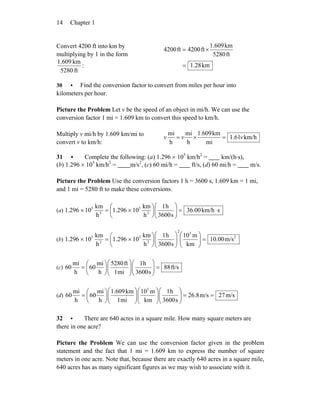 Chapter 114
Convert 4200 ft into km by
multiplying by 1 in the form
ft5280
km609.1
: km1.28
ft5280
km1.609
ft4200ft4200
=
×=
30 • Find the conversion factor to convert from miles per hour into
kilometers per hour.
Picture the Problem Let v be the speed of an object in mi/h. We can use the
conversion factor 1 mi = 1.609 km to convert this speed to km/h.
Multiply v mi/h by 1.609 km/mi to
convert v to km/h:
km/h61.1
mi
km1.609
h
mi
h
mi
vvv =×=
31 • Complete the following: (a) 1.296 × 105
km/h2
= km/(h⋅s),
(b) 1.296 × 105
km/h2
= m/s2
, (c) 60 mi/h = ft/s, (d) 60 mi/h = m/s.
Picture the Problem Use the conversion factors 1 h = 3600 s, 1.609 km = 1 mi,
and 1 mi = 5280 ft to make these conversions.
(a) skm/h36.00
s3600
h1
h
km
10296.1
h
km
10296.1 2
5
2
5
⋅=⎟⎟
⎠
⎞
⎜⎜
⎝
⎛
⎟
⎠
⎞
⎜
⎝
⎛
×=×
(b) 2
32
2
5
2
5
m/s10.00
km
m10
s3600
h1
h
km
10296.1
h
km
10296.1 =⎟⎟
⎠
⎞
⎜⎜
⎝
⎛
⎟⎟
⎠
⎞
⎜⎜
⎝
⎛
⎟
⎠
⎞
⎜
⎝
⎛
×=×
(c) ft/s88
s3600
h1
mi1
ft5280
h
mi
60
h
mi
60 =⎟⎟
⎠
⎞
⎜⎜
⎝
⎛
⎟⎟
⎠
⎞
⎜⎜
⎝
⎛
⎟
⎠
⎞
⎜
⎝
⎛
=
(d) m/s27m/s8.26
s3600
h1
km
m10
mi1
km1.609
h
mi
60
h
mi
60
3
==⎟⎟
⎠
⎞
⎜⎜
⎝
⎛
⎟⎟
⎠
⎞
⎜⎜
⎝
⎛
⎟⎟
⎠
⎞
⎜⎜
⎝
⎛
⎟
⎠
⎞
⎜
⎝
⎛
=
32 • There are 640 acres in a square mile. How many square meters are
there in one acre?
Picture the Problem We can use the conversion factor given in the problem
statement and the fact that 1 mi = 1.609 km to express the number of square
meters in one acre. Note that, because there are exactly 640 acres in a square mile,
640 acres has as many significant figures as we may wish to associate with it.
 