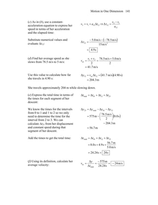 Motion in One Dimension 141
(c) As in (b), use a constant-
acceleration equation to express her
speed in terms of her acceleration
and the elapsed time:
121212 tavv Δ+= ⇒
12
12
12Δ
a
vv
t
−
=
Substitute numerical values and
evaluate Δt12:
( )
s9.4
m/s15
m/s78.5m/s5.0
Δ 212
=
−−−
=t
(d) Find her average speed as she
slows from 78.5 m/s to 5 m/s:
m/s7.41
2
m/s5.0m/s78.5
2
21
av
=
+
=
+
=
vv
v
Use this value to calculate how far
she travels in 4.90 s:
( )
m3.204
s)90.4(m/s7.41ΔΔ 12av12
=
== tvy
She travels approximately 204 m while slowing down.
(e) Express the total time in terms of
the times for each segment of her
descent:
231201total tttt Δ+Δ+Δ=Δ
We know the times for the intervals
from 0 to 1 and 1 to 2 so we only
need to determine the time for the
interval from 2 to 3. We can
calculate Δt23 from her displacement
and constant speed during that
segment of her descent.
( )
m7.56
m3.204
s0.8
2
m/s5.78
m575
ΔΔΔΔ 1201total23
=
−
⎟
⎠
⎞
⎜
⎝
⎛
−=
−−= yyyy
Add the times to get the total time:
s24s24.24
m/s5.0
m7.56
s9.4s0.8
231201total
==
++=
Δ+Δ+Δ=Δ tttt
(f) Using its definition, calculate her
average velocity: m/s24
s24.24
m575
Δ
Δ
total
av −=
−
==
t
y
v
 