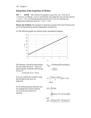 Chapter 2142
Integration of the Equations of Motion
103 • [SSM] The velocity of a particle is given by vx(t) = (6.0 m/s2
)t
+ (3.0 m/s). (a) Sketch v versus t and find the area under the curve for the interval
t = 0 to t = 5.0 s. (b) Find the position function x(t). Use it to calculate the
displacement during the interval t = 0 to t = 5.0 s.
Picture the Problem The integral of a function is equal to the "area" between the
curve for that function and the independent-variable axis.
(a) The following graph was plotted using a spreadsheet program:
0
5
10
15
20
25
30
35
0 1 2 3 4 5
t, s
v,m/s
The distance is found by determining
the area under the curve. There are
approximately 18 blocks each having
an area of
(5.0 m/s)(1.0 s) = 5.0 m.
( )( )
m90
m/block.05blocks18
curve
under
=
=A
You can confirm this result by using
the formula for the area of a
trapezoid:
( )
m90
s0s5.0
2
m/s3m/s33
=
−⎟
⎠
⎞
⎜
⎝
⎛ +
=A
(b) To find the position function x(t),
we integrate the velocity function
v(t) over the time interval in
question:
( ) ( )
( ) ( )[ ]dtt
ttvtx
t
t
∫
∫
+=
=
0
2
0
m/s0.3m/s0.6
d
and
( ) ( ) ( )tttx m/s0.3m/s0.3 22
+=
 