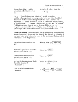 Motion in One Dimension 143
Now evaluate x(t) at 0 s and 5.0 s
respectively and subtract to obtain
Δx:
( ) ( )
m90
m0m90s0s0.5Δ
=
−=−= xxx
104 • Figure 2-41 shows the velocity of a particle versus time.
(a) What is the magnitude in meters represented by the area of the shaded box?
(b) Estimate the displacement of the particle for the two 1-s intervals, one
beginning at t = 1.0 s and the other at t = 2.0 s. (c) Estimate the average velocity
for the interval 1.0 s ≤ t ≤ 3.0 s. (d) The equation of the curve is vx = (0.50 m/s3
)t2
.
Find the displacement of the particle for the interval 1.0 s ≤ t ≤ 3.0 s by
integration and compare this answer with your answer for Part (b). Is the average
velocity equal to the mean of the initial and final velocities for this case?
Picture the Problem The integral of v(t) over a time interval is the displacement
(change in position) during that time interval. The integral of a function is
equivalent to the "area" between the curve for that function and the independent-
variable axis. Count the grid boxes.
(a) Find the area of the shaded grid
box:
( )( ) boxperm1s1m/s1Area ==
(b) Find the approximate area under
the curve for 1.0 s ≤ t ≤ 2.0 s:
Δx1.0 s to 2.0 s = m1.2
Find the approximate area under
the curve for 2.0 s ≤ t ≤ 3.0 s:
Δx2.0 s to 3.0 s = m2.3
(c) Sum the displacements to obtain
the total in the interval
1.0 s ≤ t ≤ 3.0 s:
Δx1.0 s to 3.0 s = 1.2 m + 3.2 m
= 4.4 m
Using its definition, express and
evaluate vav: m/s2.2
s2.0
m4.4
Δt
Δ
s3.0tos1.0
s3.0tos1.0
av ===
x
v
 