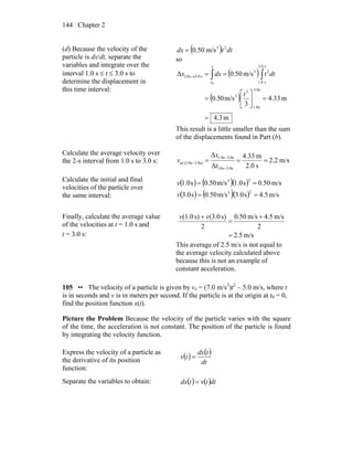 Chapter 2144
(d) Because the velocity of the
particle is dx/dt, separate the
variables and integrate over the
interval 1.0 s ≤ t ≤ 3.0 s to
determine the displacement in
this time interval:
( ) dttdx 23
m/s50.0=
so
( )
( )
m3.4
m33.4
3
m/s05.0
m/s50.0Δ
s3.0
s0.1
3
3
s3.0
s0.1
23
s0.3s0.1
0
=
=⎥
⎦
⎤
⎢
⎣
⎡
=
== ∫∫→
t
dttdxx
x
x
This result is a little smaller than the sum
of the displacements found in Part (b).
Calculate the average velocity over
the 2-s interval from 1.0 s to 3.0 s: m/s2.2
s2.0
m33.4
Δ
Δ
s0.3s0.1
s0.3s0.1
s)0.3s0.1(av ===
−
−
−
t
x
v
Calculate the initial and final
velocities of the particle over
the same interval:
( ) ( )( )
( ) ( )( ) m/s5.4s0.3m/s50.0s0.3
m/s50.0s0.1m/s50.0s0.1
23
23
==
==
v
v
Finally, calculate the average value
of the velocities at t = 1.0 s and
t = 3.0 s: m/s5.2
2
m/s4.5m/s0.50
2
s)(3.0s)(1.0
=
+
=
+ vv
This average of 2.5 m/s is not equal to
the average velocity calculated above
because this is not an example of
constant acceleration.
105 •• The velocity of a particle is given by vx = (7.0 m/s3
)t2
– 5.0 m/s, where t
is in seconds and v is in meters per second. If the particle is at the origin at t0 = 0,
find the position function x(t).
Picture the Problem Because the velocity of the particle varies with the square
of the time, the acceleration is not constant. The position of the particle is found
by integrating the velocity function.
Express the velocity of a particle as
the derivative of its position
function:
( ) ( )
dt
tdx
tv =
Separate the variables to obtain: ( ) ( )dttvtdx =
 