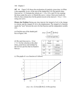 Chapter 2146
107 ••• Figure 2-43 shows the acceleration of a particle versus time. (a) What
is the magnitude, in m/s, of the area of the shaded box? (b) The particle starts
from rest at t = 0. Estimate the velocity at t = 1.0 s, 2.0 s, and 3.0 s by counting
the boxes under the curve. (c) Sketch the curve v versus t from your results for
Part (b), then estimate how far the particle travels in the interval t = 0 to t = 3.0 s
using your curve.
Picture the Problem During any time interval, the integral of a(t) is the change
in velocity and the integral of v(t) is the displacement. The integral of a function
equals the "area" between the curve for that function and the independent-variable
axis.
(a) Find the area of the shaded grid
box in Figure 2-44: ( )
boxperm/s0.25
s50.0
s
m
50.0 2
=
⎟
⎠
⎞
⎜
⎝
⎛
=Area
(b) We start from rest (vo = 0) at
t = 0. For the velocities at the other
times, count boxes and multiply by
the 0.25 m/s per box that we found in
Part (a):
t # of
boxes
v(t)
(s) (m/s)
1.0 3.7 m/s93.0
2.0 12 m/s.03
3.0 24 m/s.06
(c) The graph of v as a function of t follows:
0
1
2
3
4
5
6
7
0 0.5 1 1.5 2 2.5 3
t, s
v,m/s
( )( ) boxperm50.0s50.0m/s0.1 === hwArea
 