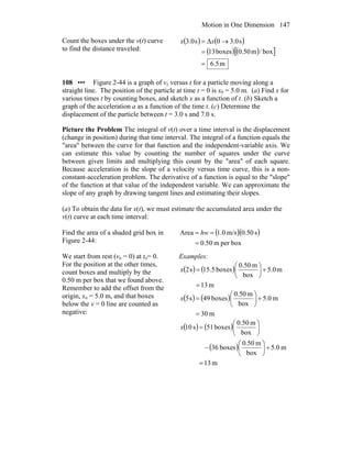 Motion in One Dimension 147
Count the boxes under the v(t) curve
to find the distance traveled:
( ) ( )
( ) ( )[ ]
m5.6
box/m50.0boxes13
s0.30Δs0.3
=
=
→= xx
108 ••• Figure 2-44 is a graph of vx versus t for a particle moving along a
straight line. The position of the particle at time t = 0 is x0 = 5.0 m. (a) Find x for
various times t by counting boxes, and sketch x as a function of t. (b) Sketch a
graph of the acceleration a as a function of the time t. (c) Determine the
displacement of the particle between t = 3.0 s and 7.0 s.
Picture the Problem The integral of v(t) over a time interval is the displacement
(change in position) during that time interval. The integral of a function equals the
"area" between the curve for that function and the independent-variable axis. We
can estimate this value by counting the number of squares under the curve
between given limits and multiplying this count by the "area" of each square.
Because acceleration is the slope of a velocity versus time curve, this is a non-
constant-acceleration problem. The derivative of a function is equal to the "slope"
of the function at that value of the independent variable. We can approximate the
slope of any graph by drawing tangent lines and estimating their slopes.
(a) To obtain the data for x(t), we must estimate the accumulated area under the
v(t) curve at each time interval:
Find the area of a shaded grid box in
Figure 2-44:
( )( )
boxperm50.0
s50.0m/s0.1Area
=
== hw
We start from rest (vo = 0) at to= 0.
For the position at the other times,
count boxes and multiply by the
0.50 m per box that we found above.
Remember to add the offset from the
origin, xo = 5.0 m, and that boxes
below the v = 0 line are counted as
negative:
Examples:
( ) ( )
m13
m5.0
box
m0.50
boxes5.51s2
=
+⎟
⎠
⎞
⎜
⎝
⎛
=x
( ) ( )
m30
m5.0
box
m0.50
boxes49s5
=
+⎟
⎠
⎞
⎜
⎝
⎛
=x
( ) ( )
( )
m13
m5.0
box
m0.50
boxes36
box
m0.50
boxes51s10
=
+⎟
⎠
⎞
⎜
⎝
⎛
−
⎟
⎠
⎞
⎜
⎝
⎛
=x
 