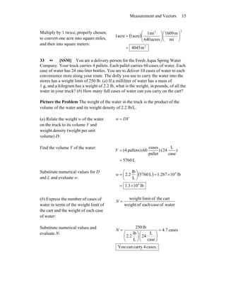 Measurement and Vectors 15
Multiply by 1 twice, properly chosen,
to convert one acre into square miles,
and then into square meters:
( )
2
22
m4045
mi
m1609
acres640
mi1
acre1acre1
=
⎟
⎠
⎞
⎜
⎝
⎛
⎟⎟
⎠
⎞
⎜⎜
⎝
⎛
=
33 •• [SSM] You are a delivery person for the Fresh Aqua Spring Water
Company. Your truck carries 4 pallets. Each pallet carries 60 cases of water. Each
case of water has 24 one-liter bottles. You are to deliver 10 cases of water to each
convenience store along your route. The dolly you use to carry the water into the
stores has a weight limit of 250 lb. (a) If a milliliter of water has a mass of
1 g, and a kilogram has a weight of 2.2 lb, what is the weight, in pounds, of all the
water in your truck? (b) How many full cases of water can you carry on the cart?
Picture the Problem The weight of the water in the truck is the product of the
volume of the water and its weight density of 2.2 lb/L.
(a) Relate the weight w of the water
on the truck to its volume V and
weight density (weight per unit
volume) D:
DVw =
Find the volume V of the water:
L5760
)
case
L
24()
pallet
cases
(60pallets)4(
=
=V
Substitute numerical values for D
and L and evaluate w:
( )
lb103.1
lb10267.1L5760
L
lb
2.2
4
4
×=
×=⎟
⎠
⎞
⎜
⎝
⎛
=w
(b) Express the number of cases of
water in terms of the weight limit of
the cart and the weight of each case
of water:
waterofcaseeachofweight
carttheoflimitweight
=N
Substitute numerical values and
evaluate N:
cases7.4
case
L
24
L
lb
2.2
lb250
=
⎟
⎠
⎞
⎜
⎝
⎛
⎟
⎠
⎞
⎜
⎝
⎛
=N
cases.4carrycanYou
 