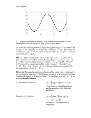 Chapter 2150
-15
-10
-5
0
5
10
15
0 0.5 1 1.5
t
a
(c) The points at the greatest distances from the time axis correspond to turn-
around points. The velocity of the body is zero at these points.
(d) The body is moving fastest as it goes through the origin. At these times the
velocity is not changing and hence the acceleration is zero. The maximum
acceleration occurs at the maximum distances where the velocity is zero but
changing direction rapidly.
110 ••• The acceleration of a certain rocket is given by a = bt, where b is a
positive constant. (a) Find the position function x(t) if x = x0 and vx = v0x at t = 0.
(b) Find the position and velocity at t = 5.0 s if x0 = 0, v0x = 0 and b = 3.0 m/s3
.
(c) Compute the average velocity of the rocket between t = 4.5 s and 5.5 s at
t = 5.0 s if x0 = 0, v0x = 0 and b = 3.0 m/s3
. Compare this average velocity with
the instantaneous velocity at t = 5.0 s.
Picture the Problem Because the acceleration of the rocket varies with time, it is
not constant and integration of this function is required to determine the rocket’s
velocity and position as functions of time. The conditions on x and v at t = 0 are
known as initial conditions.
(a) Integrate a(t) to find v(t):
∫ ∫ +=== C)()( 2
2
1
btdttbdttatv
where C, the constant of integration,
can be determined from the initial
conditions.
Integrate v(t) to find x(t): ( ) ( ) [ ]
DC
C
3
6
1
2
2
1
++=
+== ∫ ∫
tbt
dtbtdttvtx
where D is a second constant of
integration.
 