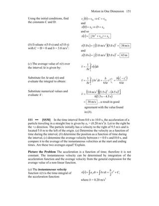 Motion in One Dimension 151
Using the initial conditions, find
the constants C and D:
( ) xx vv 00 = ⇒ xvC 0=
and
( ) 00 xx = ⇒ 0xD =
and so
( ) 00
3
6
1
xtvbttx x ++=
(b) Evaluate v(5.0 s) and x(5.0 s)
with C = D = 0 and b = 3.0 m/s3
:
( ) ( )( ) m/s38s0.5m/s0.3s0.5
23
2
1
==v
and
( ) ( )( ) m63s0.5m/s0.3s0.5
33
6
1
==x
(c) The average value of v(t) over
the interval Δt is given by: ( )∫=
2
1
Δ
1
t
t
dttv
t
v
Substitute for Δt and v(t) and
evaluate the integral to obtain:
( )
t
ttb
t
t
b
dtbt
t
v
t
t
t
t
6Δ6ΔΔ
1 3
1
3
232
2
1 2
1
2
1
−
=== ∫
Substitute numerical values and
evaluate v :
( )( ) ( )[ ]
( )
).(in
foundvaluewith theagreement
goodinresulta...m/s38
s4.5s5.56
s5.4s5.5m/s0.3
333
b
v
=
−
−
=
111 ••• [SSM] In the time interval from 0.0 s to 10.0 s, the acceleration of a
particle traveling in a straight line is given by ax = (0.20 m/s3
)t. Let to the right be
the +x direction. The particle initially has a velocity to the right of 9.5 m/s and is
located 5.0 m to the left of the origin. (a) Determine the velocity as a function of
time during the interval, (b) determine the position as a function of time during
the interval, (c) determine the average velocity between t = 0.0 s and10.0 s, and
compare it to the average of the instantaneous velocities at the start and ending
times. Are these two averages equal? Explain.
Picture the Problem The acceleration is a function of time; therefore it is not
constant. The instantaneous velocity can be determined by integration of the
acceleration function and the average velocity from the general expression for the
average value of a non-linear function.
(a) The instantaneous velocity
function v(t) is the time-integral of
the acceleration function:
( ) ∫∫ +=== 1
2
2
Ct
b
dttbdtatv x
where b = 0.20 m/s3
 