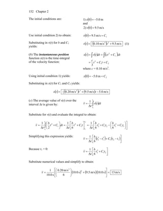 Chapter 2152
The initial conditions are: ( ) m0.50)1 −=x
and
( ) m/s5.902) =v
Use initial condition 2) to obtain: ( ) 1m/s5.90 Cv ==
Substituting in v(t) for b and C1
yields:
( ) ( ) m/s9.5m/s10.0 23
+= ttv (1)
(b) The instantaneous position
function x(t) is the time-integral
of the velocity function:
( ) ( ) ( )
21
3
1
2
3
CtCt
c
dtCctdttvtx
++=
+== ∫∫
where c = 0.10 m/s3
.
Using initial condition 1) yields: ( ) 2m0.50 Cx =−=
Substituting in x(t) for C1 and C2 yields:
( ) ( ) ( ) m/s0.5m/s5.9m/s20.0 33
3
1
−+= tttx
(c) The average value of v(t) over the
interval Δt is given by: ( )∫=
2
1
Δ
1
t
t
dttv
t
v
Substitute for v(t) and evaluate the integral to obtain:
⎥
⎦
⎤
⎢
⎣
⎡
⎟
⎠
⎞
⎜
⎝
⎛
+−+=⎥⎦
⎤
⎢⎣
⎡
+=⎟
⎠
⎞
⎜
⎝
⎛
+= ∫ 11
3
121
3
21
3
1
2
66Δ
1
6Δ
1
2Δ
1 2
1
2
1
tCt
b
tCt
b
t
tCt
b
t
dtCt
b
t
v
t
t
t
t
Simplifying this expression yields:
( ) ( )⎥⎦
⎤
⎢⎣
⎡
−+−= 121
3
1
3
2
6Δ
1
ttCtt
b
t
v
Because t1 = 0:
⎥⎦
⎤
⎢⎣
⎡
+= 21
3
2
6Δ
1
tCt
b
t
v
Substitute numerical values and simplify to obtain:
( ) ( )( ) m/s13s0.10m/s5.9s0.10
6
m/s20.0
s0.10
1 3
3
=⎥
⎦
⎤
⎢
⎣
⎡
+⎟⎟
⎠
⎞
⎜⎜
⎝
⎛
=v
 