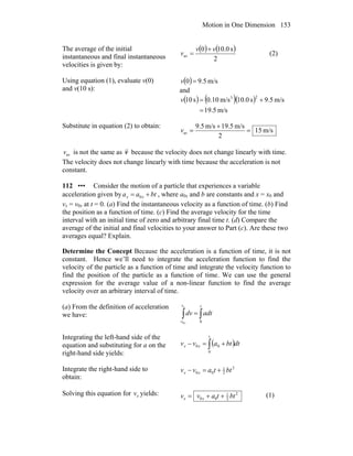 Motion in One Dimension 153
The average of the initial
instantaneous and final instantaneous
velocities is given by:
( ) ( )
2
s0.100
av
vv
v
+
= (2)
Using equation (1), evaluate v(0)
and v(10 s):
( ) m/s9.50 =v
and
( ) ( )( )
m/s19.5
m/s9.5s0.10m/s10.0s10
23
=
+=v
Substitute in equation (2) to obtain:
m/s15
2
m/s5.19m/s5.9
av =
+
=v
avv is not the same as v because the velocity does not change linearly with time.
The velocity does not change linearly with time because the acceleration is not
constant.
112 ••• Consider the motion of a particle that experiences a variable
acceleration given by btaa xx += 0 , where a0x and b are constants and x = x0 and
vx = v0x at t = 0. (a) Find the instantaneous velocity as a function of time. (b) Find
the position as a function of time. (c) Find the average velocity for the time
interval with an initial time of zero and arbitrary final time t. (d) Compare the
average of the initial and final velocities to your answer to Part (c). Are these two
averages equal? Explain.
Determine the Concept Because the acceleration is a function of time, it is not
constant. Hence we’ll need to integrate the acceleration function to find the
velocity of the particle as a function of time and integrate the velocity function to
find the position of the particle as a function of time. We can use the general
expression for the average value of a non-linear function to find the average
velocity over an arbitrary interval of time.
(a) From the definition of acceleration
we have: ∫∫ =
tv
v
adtdv
x
x 00
Integrating the left-hand side of the
equation and substituting for a on the
right-hand side yields:
( )∫ +=−
t
xx dtbtavv
0
00
Integrate the right-hand side to
obtain:
2
2
1
00 bttavv xx +=−
Solving this equation for xv yields: 2
2
1
00 bttavv xx ++= (1)
 