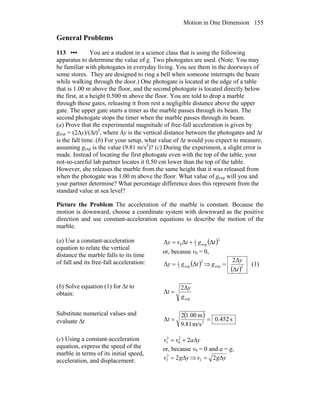 Motion in One Dimension 155
General Problems
113 ••• You are a student in a science class that is using the following
apparatus to determine the value of g. Two photogates are used. (Note: You may
be familiar with photogates in everyday living. You see them in the doorways of
some stores. They are designed to ring a bell when someone interrupts the beam
while walking through the door.) One photogate is located at the edge of a table
that is 1.00 m above the floor, and the second photogate is located directly below
the first, at a height 0.500 m above the floor. You are told to drop a marble
through these gates, releasing it from rest a negligible distance above the upper
gate. The upper gate starts a timer as the marble passes through its beam. The
second photogate stops the timer when the marble passes through its beam.
(a) Prove that the experimental magnitude of free-fall acceleration is given by
gexp = (2Δy)/(Δt)2
, where Δy is the vertical distance between the photogates and Δt
is the fall time. (b) For your setup, what value of Δt would you expect to measure,
assuming gexp is the value (9.81 m/s2
)? (c) During the experiment, a slight error is
made. Instead of locating the first photogate even with the top of the table, your
not-so-careful lab partner locates it 0.50 cm lower than the top of the table.
However, she releases the marble from the same height that it was released from
when the photogate was 1.00 m above the floor. What value of gexp will you and
your partner determine? What percentage difference does this represent from the
standard value at sea level?
Picture the Problem The acceleration of the marble is constant. Because the
motion is downward, choose a coordinate system with downward as the positive
direction and use constant-acceleration equations to describe the motion of the
marble.
(a) Use a constant-acceleration
equation to relate the vertical
distance the marble falls to its time
of fall and its free-fall acceleration:
( )2
exp2
1
0 ΔΔΔ tgtvy +=
or, because v0 = 0,
( )2
exp2
1
ΔΔ tgy = ⇒
( )2exp
Δ
2Δ
t
y
g = (1)
(b) Solve equation (1) for Δt to
obtain:
exp
2Δ
Δ
g
y
t =
Substitute numerical values and
evaluate Δt
( ) s452.0
m/s81.9
m1.002
Δ 2
==t
(c) Using a constant-acceleration
equation, express the speed of the
marble in terms of its initial speed,
acceleration, and displacement:
yavv Δ+= 22
0
2
f
or, because v0 = 0 and a = g,
ygv Δ= 22
f ⇒ ygv Δ= 2f
 