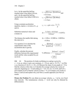 Chapter 2156
Let v1 be the speed the ball has
reached when it has fallen 0.50 cm,
and v2 be the speed the ball has
reached when it has fallen 0.500 m to
obtain.
( )( )
m/s313.0
m0050.0m/s81.92 2
1
=
=v
and
( )( )
m/s13.3
m500.0m/s81.92 2
2
=
=v
Using a constant-acceleration
equation, express v2 in terms of v1, g
and Δt:
tgvv Δ+= 12 ⇒
g
vv
t 12 −
=Δ
Substitute numerical values and
evaluate Δt:
s2872.0
m/s81.9
m/s313.0m/s13.3
Δ 2
=
−
=t
The distance the marble falls during
this interval is: m50.0
m0.0050m0.5000m00.1Δ
=
−−=y
Use equation (1) to calculate the
experimental value of the
acceleration due to gravity:
( )
( )
2
2exp m/s12
s2872.0
m0.502
==g
Finally, calculate the percent
difference between this experimental
result and the value accepted for g at
sea level. %22
m/s81.9
m/s12m/s81.9
difference% 2
22
=
−
=
114 ••• The position of a body oscillating on a spring is given by
x = A sin ωt, where A and ω are constants, A = 5.0 cm. and ω = 0.175 s–1
. (a) Plot
x as a function of t for 0 ≤ t ≤ 36 s. (b) Measure the slope of your graph at t = 0 to
find the velocity at this time. (c) Calculate the average velocity for a series of
intervals, beginning at t = 0 and ending at t = 6.0, 3.0, 2.0, 1.0, 0.50, and 0.25 s.
(d) Compute dx/dt to find the velocity at time t = 0. (e) Compare your results in
Parts (c) and (d) and explain why your Part (c) results approach your Part (d)
results.
Picture the Problem We can obtain an average velocity, vav = Δx/Δt, over fixed
time intervals. The instantaneous velocity, v = dx/dt can only be obtained by
differentiation.
 
