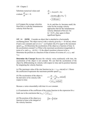 Chapter 2158
Substitute numerical values and
evaluate
dt
dx
at t = 0:
( )( )
cm/s0.88
s0.175m0.050
0cos
1
=
=
==
−
ωω AA
dt
dx
(e) Compare the average velocities
from Part (c) with the instantaneous
velocity from Part (d):
As Δt, and thus Δx, becomes small, the
value for the average velocity
approaches that for the instantaneous
velocity obtained in Part (d). For
Δt = 0.25 s, they agree to three
significant figures.
115 ••• [SSM] Consider an object that is attached to a horizontally
oscillating piston. The object moves with a velocity given by v = B sin(ωt), where
B and ω are constants and ω is in s−1
. (a) Explain why B is equal to the maximum
speed vmax. (b) Determine the acceleration of the object as a function of time. Is
the acceleration constant? (c) What is the maximum acceleration (magnitude) in
terms of ω and vmax. (d) At t = 0, the object's position is known to be x0.
Determine the position as a function of time in terms of in terms of t, ω, x0 and
vmax.
Determine the Concept Because the velocity varies nonlinearly with time, the
acceleration of the object is not constant. We can find the acceleration of the
object by differentiating its velocity with respect to time and its position function
by integrating the velocity function.
(a) The maximum value of the sine function (as in v = vmax sin(ωt)) is 1. Hence
the coefficient B represents the maximum possible speed vmax.
(b) The acceleration of the object is
the derivative of its velocity with
respect to time:
( )[ ]
( )tv
tv
dt
d
dt
dv
a
ωω
ω
cos
sin
max
max
=
==
Because a varies sinusoidally with time it is not constant.
(c) Examination of the coefficient of the cosine function in the expression for a
leads one to the conclusion that .maxmax va ω=
(d) The position of the object as a
function of time is the integral of
the velocity function:
( )∫∫ = dttvdx
 