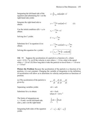 Motion in One Dimension 159
Integrating the left-hand side of the
equation and substituting for v on the
right-hand side yields:
( ) Cdttvx += ∫ ωsinmax
Integrate the right-hand side to
obtain: ( ) Ct
v
x +
−
= ω
ω
cosmax
(1)
Use the initial condition x(0) = x0 to
obtain: C
v
x +
−
=
ω
max
0
Solving for C yields:
ω
max
0
v
xC +=
Substitute for C in equation (1) to
obtain: ( )
ω
ω
ω
max
0
max
cos
v
xt
v
x ++
−
=
Solving this equation for x yields:
( )[ ]t
v
xx ω
ω
cos1max
0 −+=
116 ••• Suppose the acceleration of a particle is a function of x, where
ax(x) = (2.0 s–2
)x. (a) If the velocity is zero when x = 1.0 m, what is the speed
when x = 3.0 m? (b) How long does it take the particle to travel from x = 1.0 m to
x = 3.0 m?
Picture the Problem Because the acceleration of the particle is a function of its
position, it is not constant. Changing the variable of integration in the definition
of acceleration will allow us to determine its velocity and position as functions of
position.
(a) The acceleration of the particle is
given by: dx
dv
v
dt
dx
dx
dv
dt
dv
a ===
Separating variables yields: adxvdv =
Substitute for a to obtain: bxdxvdv =
where b = 2.0 s−2
The limits of integration are
vo = 0 and v on the left-hand side
and xo and x on the right-hand:
∫∫ =
=
x
x
v
v
dxbxvdv
00 0
Integrating both sides of the equation
yields:
( )2
0
22
0
2
xxbvv −=−
 