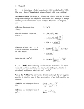 Chapter 116
34 •• A right circular cylinder has a diameter of 6.8 in and a height of 2.0 ft.
What is the volume of the cylinder in (a) cubic feet, (b) cubic meters, (c) liters?
Picture the Problem The volume of a right circular cylinder is the area of its base
multiplied by its height. Let d represent the diameter and h the height of the right
circular cylinder; use conversion factors to express the volume V in the given
units.
(a) Express the volume of the
cylinder:
hdV 2
4
1
π=
Substitute numerical values and
evaluate V:
( ) ( )
( ) ( )
33
2
2
4
1
2
4
1
ft50.0ft504.0
in12
ft1
ft2.0in6.8
ft2.0in6.8
==
⎟⎟
⎠
⎞
⎜⎜
⎝
⎛
=
=
π
πV
(b) Use the fact that 1 m = 3.281 ft
to convert the volume in cubic feet
into cubic meters:
( )
3
3
3
3
m0.014
m0.0143
ft3.281
m1
ft0.504
=
=⎟⎟
⎠
⎞
⎜⎜
⎝
⎛
=V
(c) Because 1 L = 10−3
m3
:
( ) L14
m10
L1
0.0143m 33
3
=⎟⎟
⎠
⎞
⎜⎜
⎝
⎛
= −
V
35 •• [SSM] In the following, x is in meters, t is in seconds, v is in meters
per second, and the acceleration a is in meters per second squared. Find the SI
units of each combination: (a) v2
/x, (b) ax , (c) 1
2 at2
.
Picture the Problem We can treat the SI units as though they are algebraic
quantities to simplify each of these combinations of physical quantities and
constants.
(a) Express and simplify the units of
v2
/x:
( )
22
22
s
m
sm
m
m
sm
=
⋅
=
(b) Express and simplify the units of
ax :
ss
m/s
m 2
2
==
 