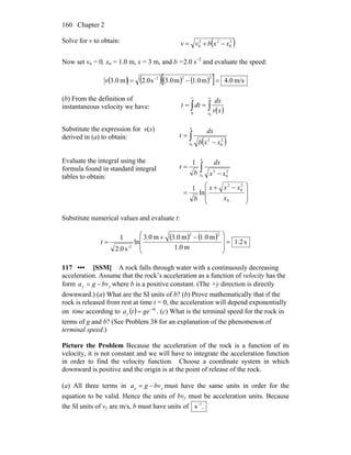 Chapter 2160
Solve for v to obtain: ( )2
0
22
0 xxbvv −+=
Now set vo = 0, xo = 1.0 m, x = 3 m, and b =2.0 s–2
and evaluate the speed:
( ) ( )( ) ( )[ ] m/s0.4m1.0m3.0s0.2m0.3
222
=−= −
v
(b) From the definition of
instantaneous velocity we have:
( )∫∫ ==
x
x
t
xv
dx
dtt
00
Substitute the expression for v(x)
derived in (a) to obtain:
( )∫ −
=
x
x xxb
dx
t
0
2
0
2
Evaluate the integral using the
formula found in standard integral
tables to obtain:
⎟
⎟
⎠
⎞
⎜
⎜
⎝
⎛ −+
=
−
= ∫
0
2
0
2
2
0
2
ln
1
1
0
x
xxx
b
xx
dx
b
t
x
x
Substitute numerical values and evaluate t:
( ) ( )
s2.1
m1.0
m0.1m0.3m0.3
ln
s0.2
1
22
2-
=
⎟
⎟
⎠
⎞
⎜
⎜
⎝
⎛ −+
=t
117 ••• [SSM] A rock falls through water with a continuously decreasing
acceleration. Assume that the rock’s acceleration as a function of velocity has the
form yy bvga −= where b is a positive constant. (The +y direction is directly
downward.) (a) What are the SI units of b? (b) Prove mathematically that if the
rock is released from rest at time t = 0, the acceleration will depend exponentially
on time according to ( ) bt
y geta −
= . (c) What is the terminal speed for the rock in
terms of g and b? (See Problem 38 for an explanation of the phenomenon of
terminal speed.)
Picture the Problem Because the acceleration of the rock is a function of its
velocity, it is not constant and we will have to integrate the acceleration function
in order to find the velocity function. Choose a coordinate system in which
downward is positive and the origin is at the point of release of the rock.
(a) All three terms in yy bvga −= must have the same units in order for the
equation to be valid. Hence the units of bvy must be acceleration units. Because
the SI units of vy are m/s, b must have units of .s 1−
 