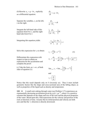 Motion in One Dimension 161
(b) Rewrite yy bvga −= explicitly
as a differential equation:
y
y
bvg
dt
dv
−=
Separate the variables, vy on the left,
t on the right: dt
bvg
dv
y
y
=
−
Integrate the left-hand side of this
equation from 0 to vy and the right-
hand side from 0 to t:
∫∫ =
−
tv
y
y
dt
bvg
dvy
00
Integrating this equation yields:
t
g
bvg
b
y
=⎟⎟
⎠
⎞
⎜⎜
⎝
⎛ −
− ln
1
Solve this expression for vy to obtain:
( )bt
y e
b
g
v −
−= 1 (1)
Differentiate this expression with
respect to time to obtain an
expression for the acceleration and
complete the proof:
( ) btbty
y gee
b
g
dt
d
dt
dv
a −−
=⎟
⎠
⎞
⎜
⎝
⎛
−== 1
(c) Take the limit, as t →∞, of both
sides of equation (1): ( )⎥⎦
⎤
⎢⎣
⎡
−= −
∞→∞→
bt
tyt e
b
g
v 1limlim
and
b
g
v =t
Notice that this result depends only on b (inversely so). Thus b must include
geometric factors like the shape and cross-sectional area of the falling object, as
well as properties of the liquid such as density and temperature.
118 ••• A small rock sinking through water (see Problem 117) experiences an
exponentially decreasing acceleration given by ay(t) = ge–bt
, where b is a positive
constant that depends on the shape and size of the rock and the physical properties
of the water. Based upon this, find expressions for the velocity and position of the
rock as functions of time. Assume that its initial position and velocity are both
zero and that the +y direction is directly downward.
 