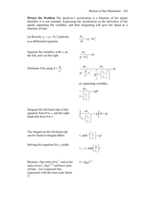 Motion in One Dimension 163
Picture the Problem The skydiver’s acceleration is a function of her speed;
therefore it is not constant. Expressing her acceleration as the derivative of her
speed, separating the variables, and then integrating will give her speed as a
function of time.
(a) Rewrite 2
yy bvga −= explicitly
as a differential equation:
2
y
y
bvg
dt
dv
−=
Separate the variables, with vy on
the left, and t on the right: dt
bvg
dv
y
y
=
− 2
Eliminate b by using 2
tv
g
b = : dt
v
v
g
dv
v
v
g
g
dv
y
y
y
y
=
⎥
⎥
⎦
⎤
⎢
⎢
⎣
⎡
⎟⎟
⎠
⎞
⎜⎜
⎝
⎛
−
=
−
2
t
2
2
t
1
or, separating variables,
gdt
v
v
dv
y
y
=
⎟⎟
⎠
⎞
⎜⎜
⎝
⎛
−
2
t
1
Integrate the left-hand side of this
equation from 0 to vy and the right-
hand side from 0 to t:
gtdtg
v
v
dv tv
y
y
y
==
⎟⎟
⎠
⎞
⎜⎜
⎝
⎛
−
∫∫ 00
2
t
1
The integral on the left-hand side
can be found in integral tables: gt
v
v
v
y
=⎟⎟
⎠
⎞
⎜⎜
⎝
⎛−
t
1
t tanh
Solving this equation for vy yields:
t
v
g
vvy ⎟⎟
⎠
⎞
⎜⎜
⎝
⎛
=
t
t tanh
Because c has units of m−1
, and g has
units of m/s2
, (bg)−1/2
will have units
of time. Let’s represent this
expression with the time-scale factor
T:
( ) 21−
= bgT
 