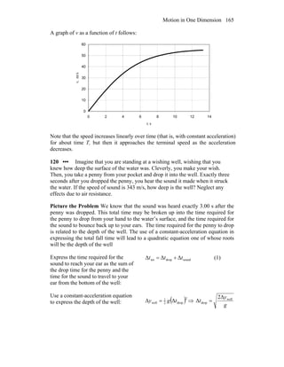Motion in One Dimension 165
A graph of v as a function of t follows:
0
10
20
30
40
50
60
0 2 4 6 8 10 12 14
t, s
v,m/s
Note that the speed increases linearly over time (that is, with constant acceleration)
for about time T, but then it approaches the terminal speed as the acceleration
decreases.
120 ••• Imagine that you are standing at a wishing well, wishing that you
knew how deep the surface of the water was. Cleverly, you make your wish.
Then, you take a penny from your pocket and drop it into the well. Exactly three
seconds after you dropped the penny, you hear the sound it made when it struck
the water. If the speed of sound is 343 m/s, how deep is the well? Neglect any
effects due to air resistance.
Picture the Problem We know that the sound was heard exactly 3.00 s after the
penny was dropped. This total time may be broken up into the time required for
the penny to drop from your hand to the water’s surface, and the time required for
the sound to bounce back up to your ears. The time required for the penny to drop
is related to the depth of the well. The use of a constant-acceleration equation in
expressing the total fall time will lead to a quadratic equation one of whose roots
will be the depth of the well
Express the time required for the
sound to reach your ear as the sum of
the drop time for the penny and the
time for the sound to travel to your
ear from the bottom of the well:
sounddroptot ΔΔΔ ttt += (1)
Use a constant-acceleration equation
to express the depth of the well: ( )2
drop2
1
well ΔΔ tgy = ⇒
g
y
t well
drop
2Δ
Δ =
 