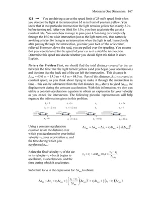 Motion in One Dimension 167
121 ••• You are driving a car at the speed limit of 25-mi/h speed limit when
you observe the light at the intersection 65 m in front of you turn yellow. You
know that at that particular intersection the light remains yellow for exactly 5.0 s
before turning red. After you think for 1.0 s, you then accelerate the car at a
constant rate. You somehow manage to pass your 4.5-m-long car completely
through the 15.0-m-wide intersection just as the light turns red, thus narrowly
avoiding a ticket for being in an intersection when the light is red. Immediately
after passing through the intersection, you take your foot off the accelerator,
relieved. However, down the road, you are pulled over for speeding. You assume
that you were ticketed for the speed of your car as it exited the intersection.
Determine this speed and decide whether you should fight this ticket in court.
Explain.
Picture the Problem First, we should find the total distance covered by the car
between the time that the light turned yellow (and you began your acceleration)
and the time that the back end of the car left the intersection. This distance is
Δxtot = 65.0 m + 15.0 m + 4.5 m = 84.5 m. Part of this distance, Δxc is covered at
constant speed, as you think about trying to make it through the intersection in
time – this can be subtracted from the full distance Δxtot above to yield Δxacc, the
displacement during the constant acceleration. With this information, we then can
utilize a constant-acceleration equation to obtain an expression for your velocity
as you exited the intersection. The following pictorial representation will help
organize the information given in this problem.
00 =t s11 =t 2t s53 =t
00 =x m652 =xm2.111 =x m803 =x
m/s2.110 =v m/s2.111 =v 2v ?3 =v
Using a constant-acceleration
equation relate the distance over
which you accelerated to your initial
velocity v1, your acceleration a, and
the time during which you
accelerated aacc:
( )2
acc2
1
acc1ctotacc ΔΔΔΔΔ tatvxxx +=−=
Relate the final velocity v3 of the car
to its velocity v1 when it begins to
accelerate, its acceleration, and the
time during which it accelerates:
acc13 Δtavv += ⇒
acc
13
Δt
vv
a
−
=
Substitute for a in the expression for accΔx to obtain:
( ) ( )( )acc132
1
acc1
2
acc
acc
13
2
1
acc1ctot ΔΔΔ
Δ
ΔΔΔ tvvtvt
t
vv
tvxx −+=⎟⎟
⎠
⎞
⎜⎜
⎝
⎛ −
+=−
 