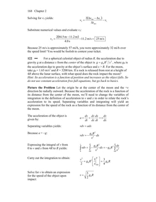 Chapter 2168
Solving for v3 yields: ( )
1
acc
ctot
3
Δ
ΔΔ2
v
t
xx
v −
−
=
Substitute numerical values and evaluate v3:
( ) m/s25m/s2.11
s0.4
m2.11m5.842
3 =−
−
=v
Because 25 m/s is approximately 57 mi/h, you were approximately 32 mi/h over
the speed limit! You would be foolish to contest your ticket.
122 ••• For a spherical celestial object of radius R, the acceleration due to
gravity g at a distance x from the center of the object is 22
0 xRgg = , where g0 is
the acceleration due to gravity at the object’s surface and x > R. For the moon,
take g0 = 1.63 m/s2
and R = 3200 km. If a rock is released from rest at a height of
4R above the lunar surface, with what speed does the rock impact the moon?
Hint: Its acceleration is a function of position and increases as the object falls. So
do not use constant acceleration free-fall equations, but go back to basics.
Picture the Problem Let the origin be at the center of the moon and the +x
direction be radially outward. Because the acceleration of the rock is a function of
its distance from the center of the moon, we’ll need to change the variables of
integration in the definition of acceleration to v and x in order to relate the rock’s
acceleration to its speed. Separating variables and integrating will yield an
expression for the speed of the rock as a function of its distance from the center of
the moon.
The acceleration of the object is
given by: dx
dv
v
dt
dx
dx
dv
dt
dv
a ===
Separating variables yields: adxvdv =
Because a = −g:
dx
x
Rg
vdv 2
2
0
−=
Expressing the integral of v from
0 to v and x from 4R to R yields: ∫∫∫ −=−=
R
R
R
R
v
x
dx
Rgdx
x
Rg
dvv
4
2
2
0
4
2
2
0
0
Carry out the integration to obtain:
Rg
x
Rg
v
R
R
0
4
2
0
2
4
31
2
=
⎥
⎥
⎦
⎤
⎢
⎢
⎣
⎡
=
Solve for v to obtain an expression
for the speed of the object upon
impact:
Rgv 0
2
3
=
 