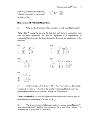 Measurement and Vectors 17
(c) Noting that the constant factor
2
1
has no units, express and simplify
the units of 2
2
1
at :
( ) ms
s
m 2
2
=⎟
⎠
⎞
⎜
⎝
⎛
Dimensions of Physical Quantities
36 • What are the dimensions of the constants in each part of Problem 23?
Picture the Problem We can use the facts that each term in an equation must
have the same dimensions and that the arguments of a trigonometric or
exponential function must be dimensionless to determine the dimensions of the
constants.
(a)
x = C1 + C2 t
T
T
L
LL
(d)
x = C1 cos C2 t
T
T
1
LL
(b)
2
12
1
tCx =
2
2
T
T
L
L
(e)
v2
= 2 C1 v − (C2)2
x2
2
2
L
T
1
T
L
T
L
T
L
⎟
⎠
⎞
⎜
⎝
⎛
(c)
xCv 1
2
2=
L
T
L
T
L
22
2
37 • The law of radioactive decay is ( ) t
eNtN λ−
= 0 , where N0 is the number
of radioactive nuclei at t = 0, N(t) is the number remaining at time t, and λ is a
quantity known as the decay constant. What is the dimension of λ?
Picture the Problem Because the exponent of the exponential function must be
dimensionless, the dimension of λ must be .T 1−
38 •• The SI unit of force, the kilogram-meter per second squared (kg⋅m/s2
)
is called the newton (N). Find the dimensions and the SI units of the constant G in
Newton’s law of gravitation F = Gm1m2/r2
.
 