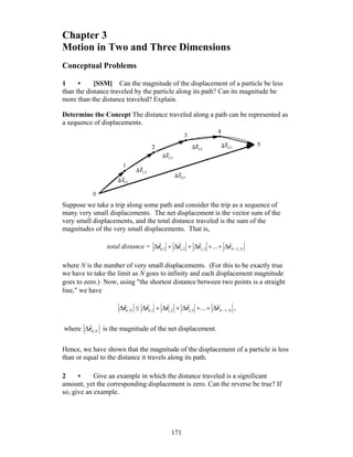 171
Chapter 3
Motion in Two and Three Dimensions
Conceptual Problems
1 • [SSM] Can the magnitude of the displacement of a particle be less
than the distance traveled by the particle along its path? Can its magnitude be
more than the distance traveled? Explain.
Determine the Concept The distance traveled along a path can be represented as
a sequence of displacements.
Suppose we take a trip along some path and consider the trip as a sequence of
many very small displacements. The net displacement is the vector sum of the
very small displacements, and the total distance traveled is the sum of the
magnitudes of the very small displacements. That is,
total distance = NN 1,3,22,11,0 ... −Δ++Δ+Δ+Δ rrrr
rrrr
where N is the number of very small displacements. (For this to be exactly true
we have to take the limit as N goes to infinity and each displacement magnitude
goes to zero.) Now, using ″the shortest distance between two points is a straight
line,″ we have
NNN 1,3,22,11,0,0 ... −Δ++Δ+Δ+Δ≤Δ rrrrr
rrrrr
,
where N,0r
r
Δ is the magnitude of the net displacement.
Hence, we have shown that the magnitude of the displacement of a particle is less
than or equal to the distance it travels along its path.
2 • Give an example in which the distance traveled is a significant
amount, yet the corresponding displacement is zero. Can the reverse be true? If
so, give an example.
 