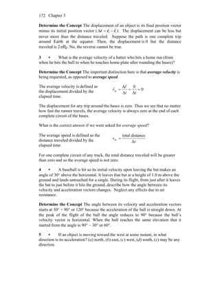 Chapter 3172
Determine the Concept The displacement of an object is its final position vector
minus its initial position vector ( if rrr
rrr
−=Δ ). The displacement can be less but
never more than the distance traveled. Suppose the path is one complete trip
around Earth at the equator. Then, the displacement is 0 but the distance
traveled is 2πRe. No, the reverse cannot be true.
3 • What is the average velocity of a batter who hits a home run (from
when he hits the ball to when he touches home plate after rounding the bases)?
Determine the Concept The important distinction here is that average velocity is
being requested, as opposed to average speed.
The average velocity is defined as
the displacement divided by the
elapsed time.
0
0
av =
Δ
=
Δ
Δ
=
tt
r
v
r
r
The displacement for any trip around the bases is zero. Thus we see that no matter
how fast the runner travels, the average velocity is always zero at the end of each
complete circuit of the bases.
What is the correct answer if we were asked for average speed?
The average speed is defined as the
distance traveled divided by the
elapsed time.
t
v
Δ
distancetotal
av =
For one complete circuit of any track, the total distance traveled will be greater
than zero and so the average speed is not zero.
4 • A baseball is hit so its initial velocity upon leaving the bat makes an
angle of 30° above the horizontal. It leaves that bat at a height of 1.0 m above the
ground and lands untouched for a single. During its flight, from just after it leaves
the bat to just before it hits the ground, describe how the angle between its
velocity and acceleration vectors changes. Neglect any effects due to air
resistance.
Determine the Concept The angle between its velocity and acceleration vectors
starts at 30° + 90° or 120° because the acceleration of the ball is straight down. At
the peak of the flight of the ball the angle reduces to 90° because the ball’s
velocity vector is horizontal. When the ball reaches the same elevation that it
started from the angle is 90° − 30° or 60°.
5 • If an object is moving toward the west at some instant, in what
direction is its acceleration? (a) north, (b) east, (c) west, (d) south, (e) may be any
direction.
 