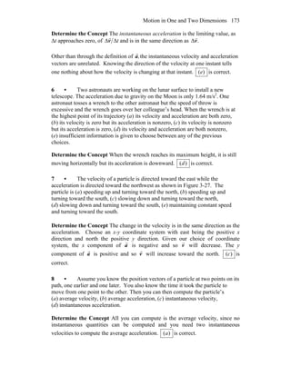Motion in One and Two Dimensions 173
Determine the Concept The instantaneous acceleration is the limiting value, as
Δt approaches zero, of tΔΔv
r
and is in the same direction as .v
r
Δ
Other than through the definition of ,a
r
the instantaneous velocity and acceleration
vectors are unrelated. Knowing the direction of the velocity at one instant tells
one nothing about how the velocity is changing at that instant. )(e is correct.
6 • Two astronauts are working on the lunar surface to install a new
telescope. The acceleration due to gravity on the Moon is only 1.64 m/s2
. One
astronaut tosses a wrench to the other astronaut but the speed of throw is
excessive and the wrench goes over her colleague’s head. When the wrench is at
the highest point of its trajectory (a) its velocity and acceleration are both zero,
(b) its velocity is zero but its acceleration is nonzero, (c) its velocity is nonzero
but its acceleration is zero, (d) its velocity and acceleration are both nonzero,
(e) insufficient information is given to choose between any of the previous
choices.
Determine the Concept When the wrench reaches its maximum height, it is still
moving horizontally but its acceleration is downward. )(d is correct.
7 • The velocity of a particle is directed toward the east while the
acceleration is directed toward the northwest as shown in Figure 3-27. The
particle is (a) speeding up and turning toward the north, (b) speeding up and
turning toward the south, (c) slowing down and turning toward the north,
(d) slowing down and turning toward the south, (e) maintaining constant speed
and turning toward the south.
Determine the Concept The change in the velocity is in the same direction as the
acceleration. Choose an x-y coordinate system with east being the positive x
direction and north the positive y direction. Given our choice of coordinate
system, the x component of a
r
is negative and so v
r
will decrease. The y
component of a
r
is positive and so v
r
will increase toward the north. )(c is
correct.
8 • Assume you know the position vectors of a particle at two points on its
path, one earlier and one later. You also know the time it took the particle to
move from one point to the other. Then you can then compute the particle’s
(a) average velocity, (b) average acceleration, (c) instantaneous velocity,
(d) instantaneous acceleration.
Determine the Concept All you can compute is the average velocity, since no
instantaneous quantities can be computed and you need two instantaneous
velocities to compute the average acceleration. )(a is correct.
 
