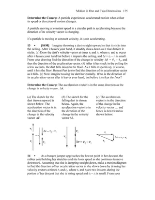 Motion in One and Two Dimensions 175
Determine the Concept A particle experiences accelerated motion when either
its speed or direction of motion changes.
A particle moving at constant speed in a circular path is accelerating because the
direction of its velocity vector is changing.
If a particle is moving at constant velocity, it is not accelerating.
13 • [SSM] Imagine throwing a dart straight upward so that it sticks into
the ceiling. After it leaves your hand, it steadily slows down as it rises before it
sticks. (a) Draw the dart’s velocity vector at times t1 and t2, where t1 and t2 occur
after it leaves your hand but before it impacts the ceiling, and Δt = t2 − t1 is small.
From your drawing find the direction of the change in velocity Δ
r
v =
r
v2 –
r
v1 , and
thus the direction of the acceleration vector. (b) After it has stuck in the ceiling for
a few seconds, the dart falls down to the floor. As it falls it speeds up, of course,
until it hits the floor. Repeat Part (a) to find the direction of its acceleration vector
as it falls. (c) Now imagine tossing the dart horizontally. What is the direction of
its acceleration vector after it leaves your hand, but before it strikes the floor?
Determine the Concept The acceleration vector is in the same direction as the
change in velocity vector, .v
r
Δ
(a) The sketch for the
dart thrown upward is
shown below. The
acceleration vector is in
the direction of the
change in the velocity
vector .v
r
Δ
(b) The sketch for the
falling dart is shown
below. Again, the
acceleration vector is in
the direction of the
change in the velocity
vector .v
r
Δ
(c) The acceleration
vector is in the direction
of the change in the
velocity vector … and
hence is downward as
shown below:
v
r
Δ 2v
r
1v
r2v
r
1v
r
= −
1v
r
−
2v
r
v
r
Δ
2v
r
1v
r
= 1v
r
−2v
r
v
r
Δ
2v
r
1v
r
= 1v
r
−2v
r
14 • As a bungee jumper approaches the lowest point in her descent, the
rubber cord holding her stretches and she loses speed as she continues to move
downward. Assuming that she is dropping straight down, make a motion diagram
to find the direction of her acceleration vector as she slows down by drawing her
velocity vectors at times t1 and t2, where t1 and t2 are two instants during the
portion of her descent that she is losing speed and t2 − t1 is small. From your
 