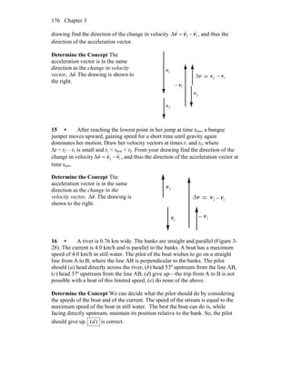 Chapter 3176
drawing find the direction of the change in velocity 12Δ vvv
rrr
−= , and thus the
direction of the acceleration vector.
Determine the Concept The
acceleration vector is in the same
direction as the change in velocity
vector, .v
r
Δ The drawing is shown to
the right.
v
r
Δ
2v
r
= 1v
r
−
2v
r1v
r
−
2v
r1v
r
15 • After reaching the lowest point in her jump at time tlow, a bungee
jumper moves upward, gaining speed for a short time until gravity again
dominates her motion. Draw her velocity vectors at times t1 and t2, where
Δt = t2 – t1 is small and t1 < tlow < t2. From your drawing find the direction of the
change in velocity 12Δ vvv
rrr
−= , and thus the direction of the acceleration vector at
time tlow.
Determine the Concept The
acceleration vector is in the same
direction as the change in the
velocity vector, .Δv
r
The drawing is
shown to the right.
v
r
Δ 2v
r
1v
r
2v
r
1v
r
= −
− 1v
r
16 • A river is 0.76 km wide. The banks are straight and parallel (Figure 3-
28). The current is 4.0 km/h and is parallel to the banks. A boat has a maximum
speed of 4.0 km/h in still water. The pilot of the boat wishes to go on a straight
line from A to B, where the line AB is perpendicular to the banks. The pilot
should (a) head directly across the river, (b) head 53º upstream from the line AB,
(c) head 37º upstream from the line AB, (d) give up—the trip from A to B is not
possible with a boat of this limited speed, (e) do none of the above.
Determine the Concept We can decide what the pilot should do by considering
the speeds of the boat and of the current. The speed of the stream is equal to the
maximum speed of the boat in still water. The best the boat can do is, while
facing directly upstream, maintain its position relative to the bank. So, the pilot
should give up. )(d is correct.
 